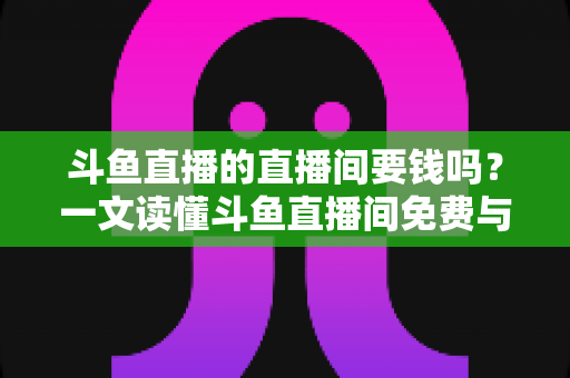 斗鱼直播的直播间要钱吗?一文读懂斗鱼直播间免费与收费的全部真相 斗鱼直播的直播间要钱吗?一文读懂斗鱼直播间免费与收费的全部真相