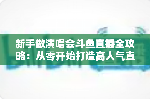 新手做演唱会斗鱼直播全攻略:从零开始打造高人气直播间的实用指南 新手做演唱会斗鱼直播全攻略:从零开始打造高人气直播间的实用指南