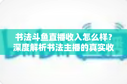 书法斗鱼直播收入怎么样?深度解析书法主播的真实收益与变现之道 书法斗鱼直播收入怎么样?深度解析书法主播的真实收益与变现之道