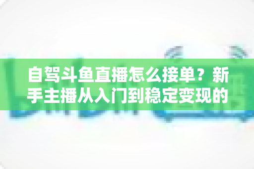 自驾斗鱼直播怎么接单？新手主播从入门到稳定变现的完整实战指南
