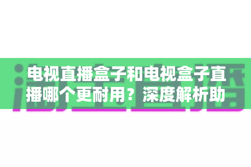 电视直播盒子和电视盒子直播哪个更耐用?深度解析助你选对设备用得久 电视直播盒子和电视盒子直播哪个更耐用?深度解析助你选对设备用得久