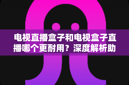 电视直播盒子和电视盒子直播哪个更耐用?深度解析助你选对设备用得久 电视直播盒子和电视盒子直播哪个更耐用?深度解析助你选对设备用得久