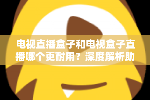 电视直播盒子和电视盒子直播哪个更耐用？深度解析助你选对设备用得久