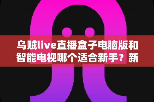 乌贼live直播盒子电脑版和智能电视哪个适合新手?新手入门最全选择指南 乌贼live直播盒子电脑版和智能电视哪个适合新手?新手入门最全选择指南