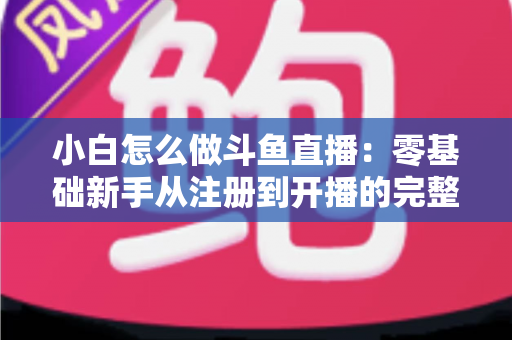 小白怎么做斗鱼直播：零基础新手从注册到开播的完整实战指南