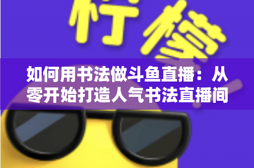 如何用书法做斗鱼直播:从零开始打造人气书法直播间的完整指南 如何用书法做斗鱼直播:从零开始打造人气书法直播间的完整指南