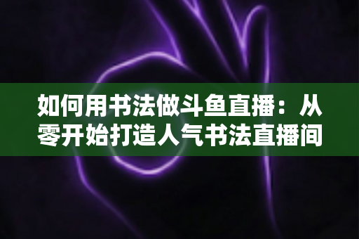 如何用书法做斗鱼直播:从零开始打造人气书法直播间的完整指南 如何用书法做斗鱼直播:从零开始打造人气书法直播间的完整指南