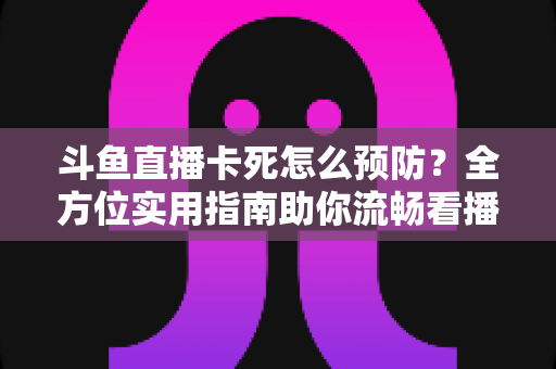 斗鱼直播卡死怎么预防?全方位实用指南助你流畅看播不停歇 斗鱼直播卡死怎么预防?全方位实用指南助你流畅看播不停歇