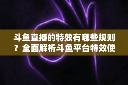 斗鱼直播的特效有哪些规则?全面解析斗鱼平台特效使用规范与避坑指南 斗鱼直播的特效有哪些规则?全面解析斗鱼平台特效使用规范与避坑指南