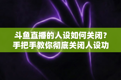 斗鱼直播的人设如何关闭?手把手教你彻底关闭人设功能的全流程指南 斗鱼直播的人设如何关闭?手把手教你彻底关闭人设功能的全流程指南