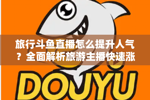 旅行斗鱼直播怎么提升人气？全面解析旅游主播快速涨粉与人气飙升的实战秘籍