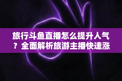 旅行斗鱼直播怎么提升人气？全面解析旅游主播快速涨粉与人气飙升的实战秘籍