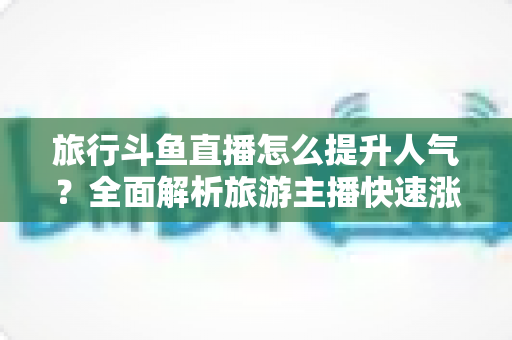 旅行斗鱼直播怎么提升人气？全面解析旅游主播快速涨粉与人气飙升的实战秘籍