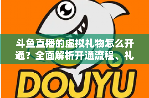 斗鱼直播的虚拟礼物怎么开通？全面解析开通流程、礼物类型与实操技巧