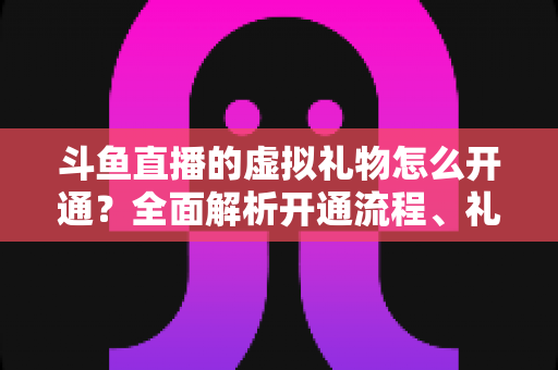 斗鱼直播的虚拟礼物怎么开通？全面解析开通流程、礼物类型与实操技巧