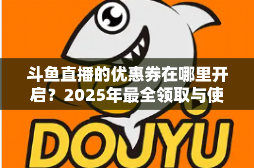 斗鱼直播的优惠券在哪里开启？2025年最全领取与使用攻略指南