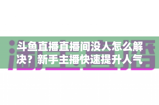 斗鱼直播直播间没人怎么解决?新手主播快速提升人气的完整实战指南 斗鱼直播直播间没人怎么解决?新手主播快速提升人气的完整实战指南