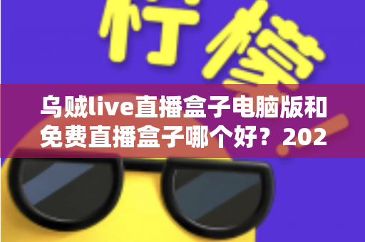 乌贼live直播盒子电脑版和免费直播盒子哪个好?2025最新直播观影工具深度对比与选购指南 乌贼live直播盒子电脑版和免费直播盒子哪个好?2025最新直播观影工具深度对比与选购指南