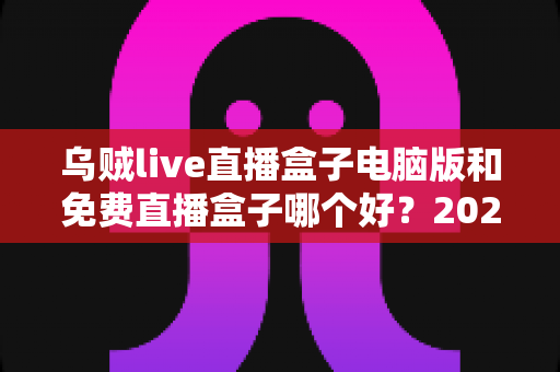 乌贼live直播盒子电脑版和免费直播盒子哪个好？2025最新直播观影工具深度对比与选购指南