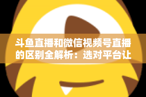 斗鱼直播和微信视频号直播的区别全解析:选对平台让你的直播之路事半功倍 斗鱼直播和微信视频号直播的区别全解析:选对平台让你的直播之路事半功倍