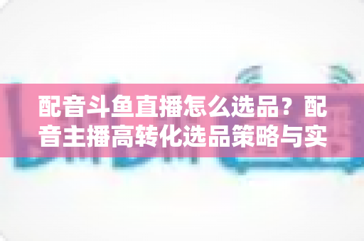 配音斗鱼直播怎么选品?配音主播高转化选品策略与实战全攻略 配音斗鱼直播怎么选品?配音主播高转化选品策略与实战全攻略