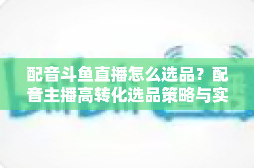 配音斗鱼直播怎么选品?配音主播高转化选品策略与实战全攻略 配音斗鱼直播怎么选品?配音主播高转化选品策略与实战全攻略