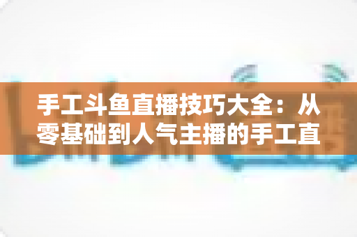手工斗鱼直播技巧大全:从零基础到人气主播的手工直播间实战涨粉指南 手工斗鱼直播技巧大全:从零基础到人气主播的手工直播间实战涨粉指南