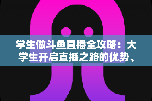学生做斗鱼直播全攻略:大学生开启直播之路的优势、风险与实用指南 学生做斗鱼直播全攻略:大学生开启直播之路的优势、风险与实用指南