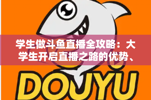 学生做斗鱼直播全攻略:大学生开启直播之路的优势、风险与实用指南 学生做斗鱼直播全攻略:大学生开启直播之路的优势、风险与实用指南