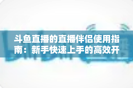 斗鱼直播的直播伴侣使用指南:新手快速上手的高效开播全攻略 斗鱼直播的直播伴侣使用指南:新手快速上手的高效开播全攻略