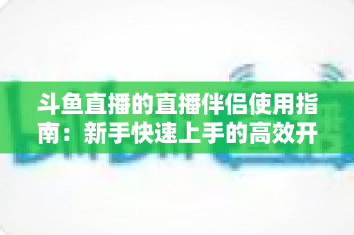 斗鱼直播的直播伴侣使用指南:新手快速上手的高效开播全攻略 斗鱼直播的直播伴侣使用指南:新手快速上手的高效开播全攻略