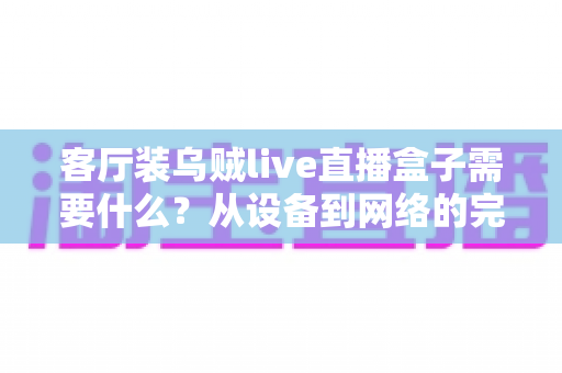 客厅装乌贼live直播盒子需要什么?从设备到网络的完整安装清单与实用指南 客厅装乌贼live直播盒子需要什么?从设备到网络的完整安装清单与实用指南