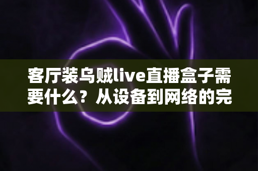 客厅装乌贼live直播盒子需要什么?从设备到网络的完整安装清单与实用指南 客厅装乌贼live直播盒子需要什么?从设备到网络的完整安装清单与实用指南