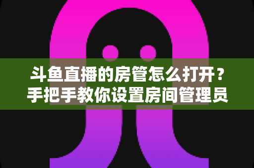 斗鱼直播的房管怎么打开?手把手教你设置房间管理员的全流程指南 斗鱼直播的房管怎么打开?手把手教你设置房间管理员的全流程指南