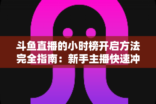 斗鱼直播的小时榜开启方法完全指南：新手主播快速冲榜涨人气的实战秘籍