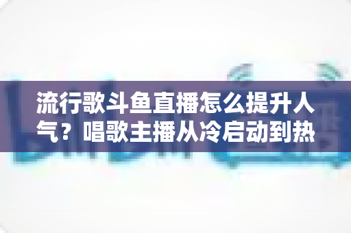流行歌斗鱼直播怎么提升人气？唱歌主播从冷启动到热门直播间的完整实战攻略