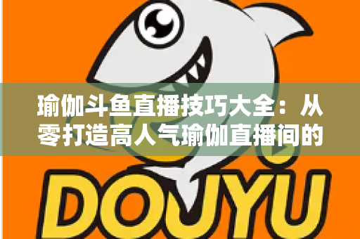 瑜伽斗鱼直播技巧大全：从零打造高人气瑜伽直播间的实用指南