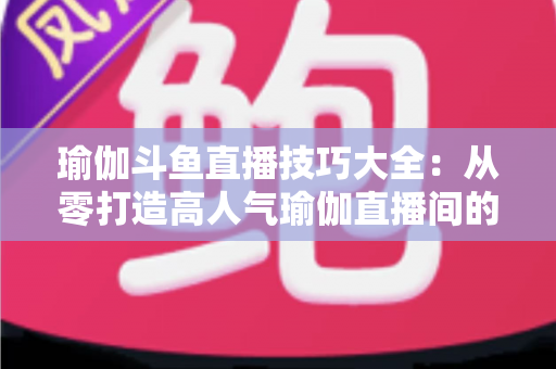 瑜伽斗鱼直播技巧大全：从零打造高人气瑜伽直播间的实用指南