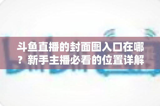 斗鱼直播的封面图入口在哪？新手主播必看的位置详解与封面优化全攻略