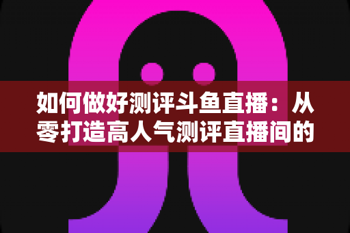 如何做好测评斗鱼直播:从零打造高人气测评直播间的全流程实战指南 如何做好测评斗鱼直播:从零打造高人气测评直播间的全流程实战指南