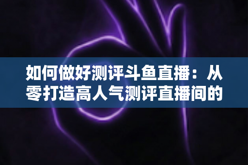如何做好测评斗鱼直播:从零打造高人气测评直播间的全流程实战指南 如何做好测评斗鱼直播:从零打造高人气测评直播间的全流程实战指南