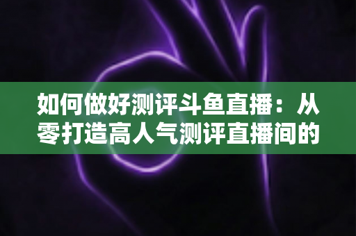 如何做好测评斗鱼直播:从零打造高人气测评直播间的全流程实战指南 如何做好测评斗鱼直播:从零打造高人气测评直播间的全流程实战指南
