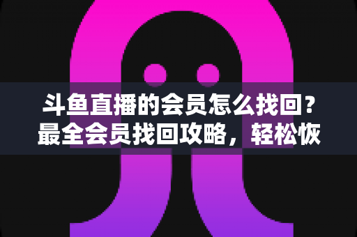 斗鱼直播的会员怎么找回？最全会员找回攻略，轻松恢复您的专属特权与观看体验