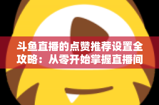斗鱼直播的点赞推荐设置全攻略：从零开始掌握直播间流量密码