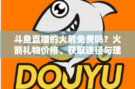 斗鱼直播的火箭免费吗?火箭礼物价格、获取途径与理性消费全解析 斗鱼直播的火箭免费吗?火箭礼物价格、获取途径与理性消费全解析
