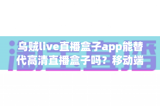 乌贼live直播盒子app能替代高清直播盒子吗?移动端直播软件与硬件设备全方位深度对比分析 乌贼live直播盒子app能替代高清直播盒子吗?移动端直播软件与硬件设备全方位深度对比分析