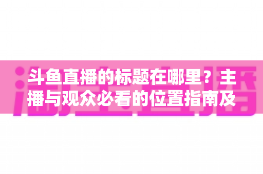 斗鱼直播的标题在哪里?主播与观众必看的位置指南及标题优化全攻略 斗鱼直播的标题在哪里?主播与观众必看的位置指南及标题优化全攻略