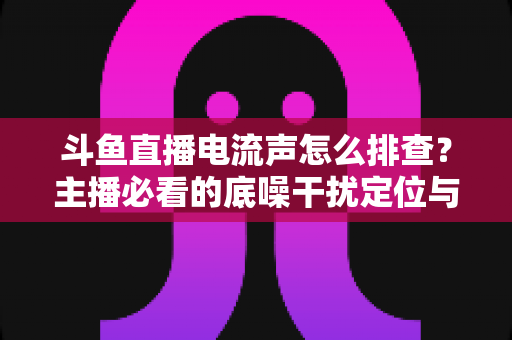斗鱼直播电流声怎么排查?主播必看的底噪干扰定位与解决完整指南 斗鱼直播电流声怎么排查?主播必看的底噪干扰定位与解决完整指南