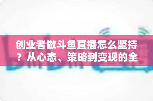 创业者做斗鱼直播怎么坚持?从心态、策略到变现的全维度长期运营指南 创业者做斗鱼直播怎么坚持?从心态、策略到变现的全维度长期运营指南