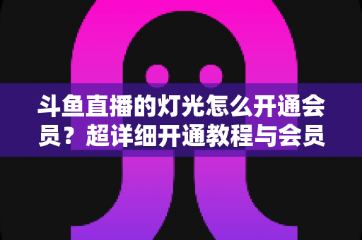 斗鱼直播的灯光怎么开通会员?超详细开通教程与会员权益全解析 斗鱼直播的灯光怎么开通会员?超详细开通教程与会员权益全解析
